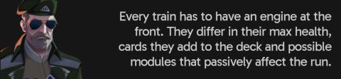 Every train has to have an engine at the front. They differ in their max health, cards they add to the deck and possible modules that passively affect the run.