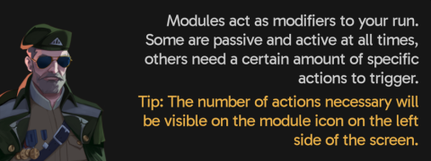 Modules act as modifiers to your run. Some are passive and active at all times, others need a certain amount of specific actions to trigger. Tip: The number of actions necessary will be visible on the module icon on the left side of the screen.