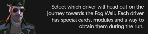 Select which driver will head out on the journey towards the Fog Wall. Each driver has special cards, modules and a way to obtain them during the run.