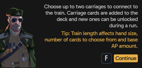 Choose up to two carriages to connect to the train. Carriage cards are added to the deck and new ones can be unlocked during a run. Tip: Train length affects hand size, number of cards to choose from and base AP amount.